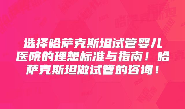 选择哈萨克斯坦试管婴儿医院的理想标准与指南!哈萨克斯坦做试管的咨询!