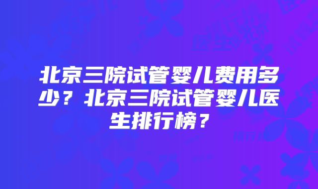 北京三院试管婴儿费用多少？北京三院试管婴儿医生排行榜？