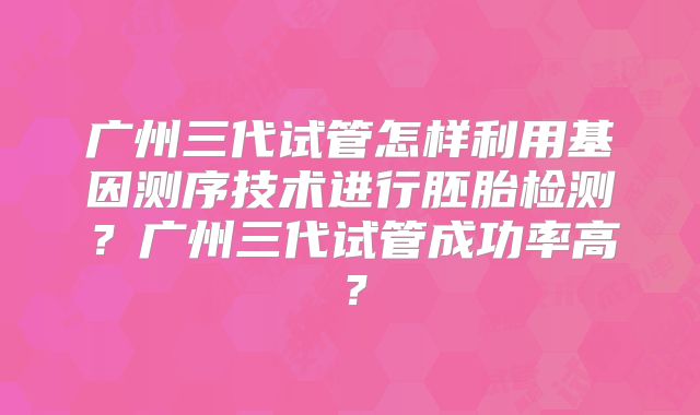 广州三代试管怎样利用基因测序技术进行胚胎检测？广州三代试管成功率高？