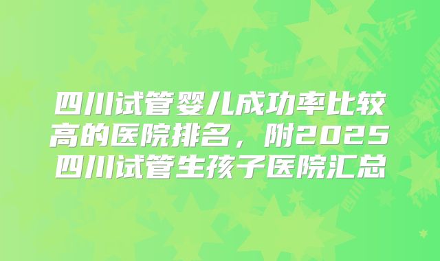 四川试管婴儿成功率比较高的医院排名,附2025四川试管生孩子医院汇总