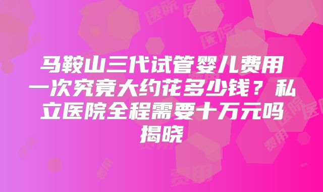 马鞍山三代试管婴儿费用一次究竟大约花多少钱?私立医院全程需要十万元吗揭晓