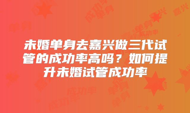 未婚单身去嘉兴做三代试管的成功率高吗?如何提升未婚试管成功率