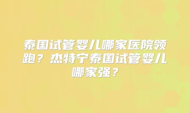 泰国试管婴儿哪家医院领跑?杰特宁泰国试管婴儿哪家强?