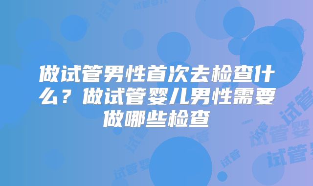 做试管男性首次去检查什么?做试管婴儿男性需要做哪些检查