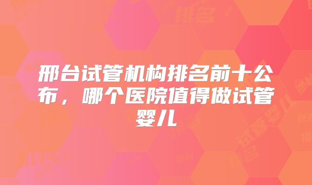 邢台试管机构排名前十公布,哪个医院值得做试管婴儿