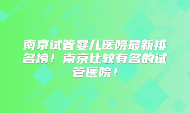 南京试管婴儿医院最新排名榜!南京比较有名的试管医院!