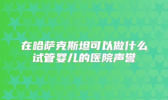 在哈萨克斯坦可以做什么试管婴儿的医院声誉