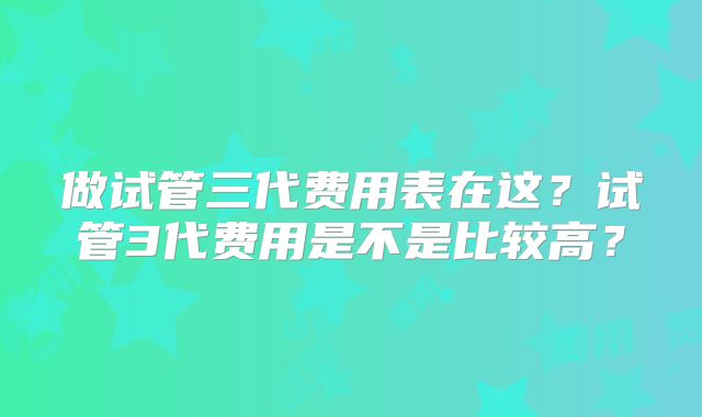 做试管三代费用表在这?试管3代费用是不是比较高?