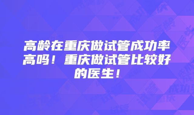 高龄在重庆做试管成功率高吗!重庆做试管比较好的医生!