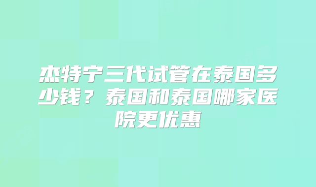 杰特宁三代试管在泰国多少钱?泰国和泰国哪家医院更优惠