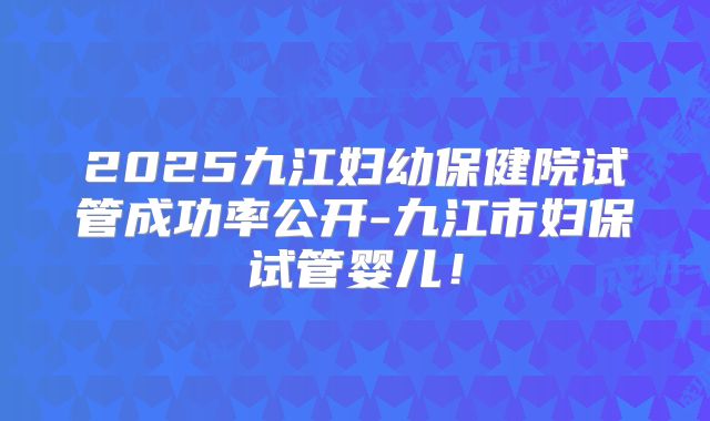 2025九江妇幼保健院试管成功率公开-九江市妇保试管婴儿！