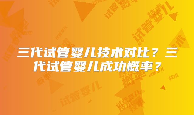 三代试管婴儿技术对比？三代试管婴儿成功概率？
