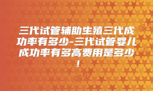 三代试管辅助生殖三代成功率有多少-三代试管婴儿成功率有多高费用是多少!