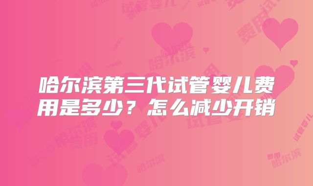 哈尔滨第三代试管婴儿费用是多少?怎么减少开销