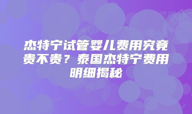 杰特宁试管婴儿费用究竟贵不贵?泰国杰特宁费用明细揭秘