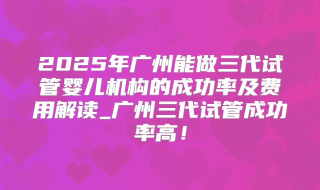 2025年广州能做三代试管婴儿机构的成功率及费用解读_广州三代试管成功率高!
