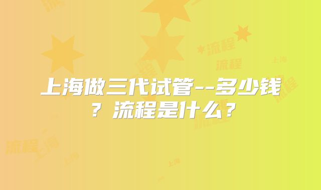 上海做三代试管--多少钱?流程是什么?