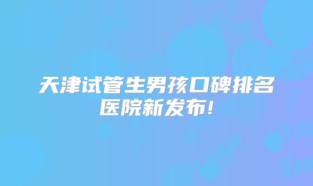 天津试管生男孩口碑排名医院新发布!