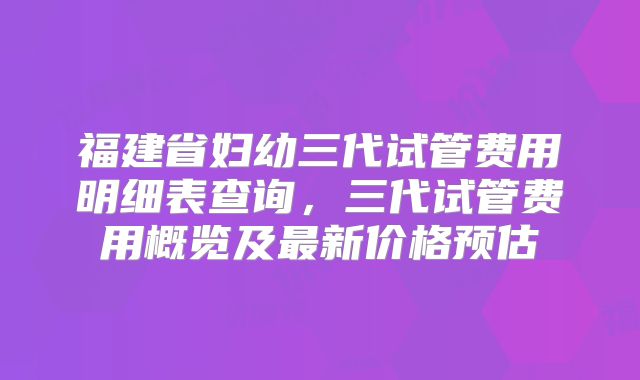 福建省妇幼三代试管费用明细表查询,三代试管费用概览及最新价格预估