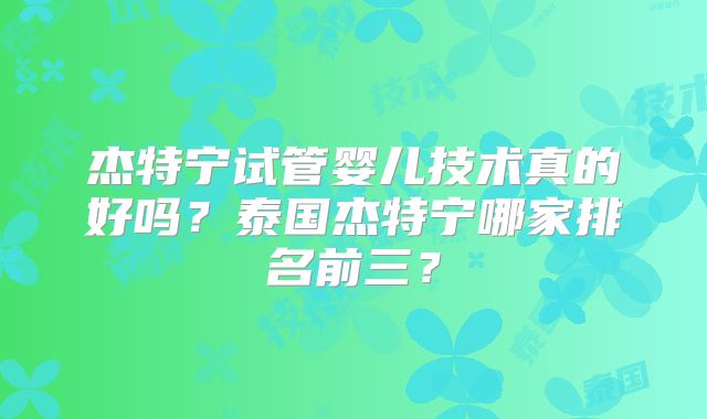杰特宁试管婴儿技术真的好吗?泰国杰特宁哪家排名前三?