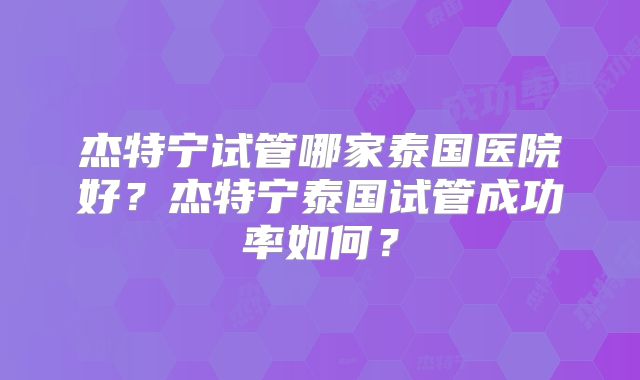 杰特宁试管哪家泰国医院好?杰特宁泰国试管成功率如何?