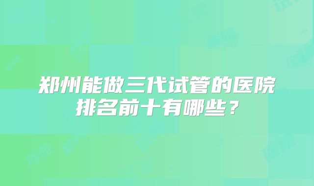 郑州能做三代试管的医院排名前十有哪些?