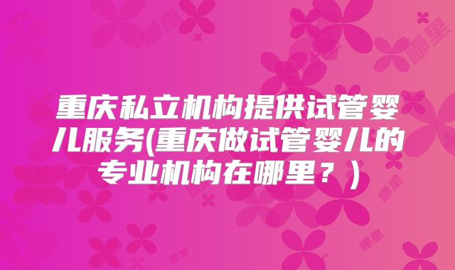 重庆私立机构提供试管婴儿服务(重庆做试管婴儿的专业机构在哪里?)
