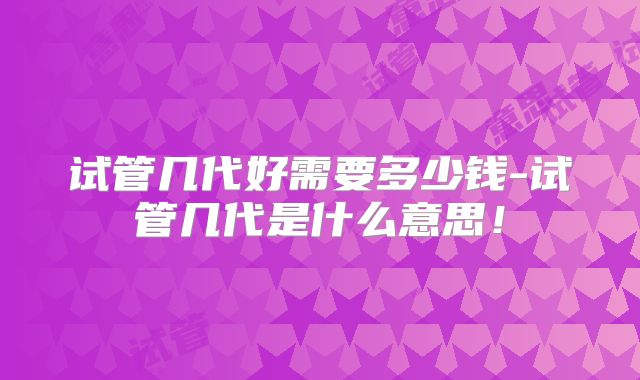 试管几代好需要多少钱-试管几代是什么意思!