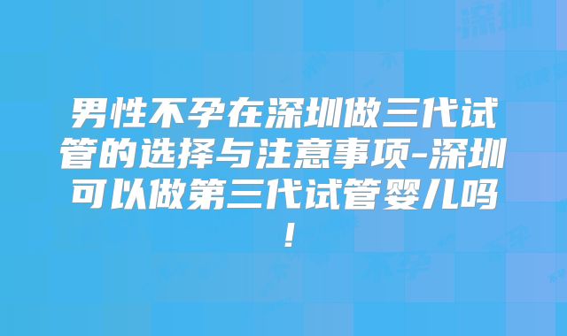 男性不孕在深圳做三代试管的选择与注意事项-深圳可以做第三代试管婴儿吗！