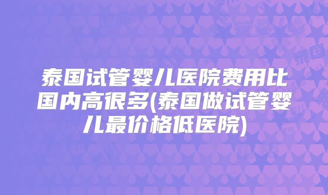 泰国试管婴儿医院费用比国内高很多(泰国做试管婴儿最价格低医院)