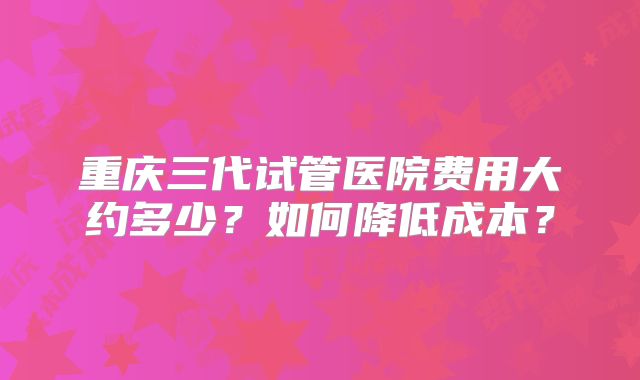 重庆三代试管医院费用大约多少？如何降低成本？