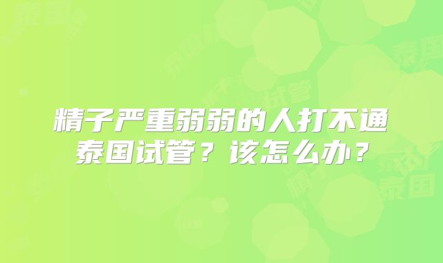 精子严重弱弱的人打不通泰国试管?该怎么办?