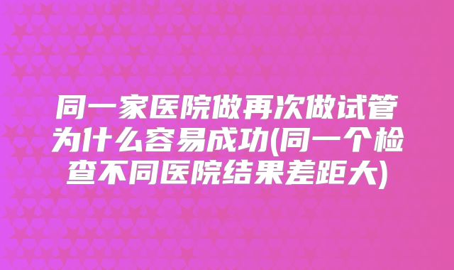 同一家医院做再次做试管为什么容易成功(同一个检查不同医院结果差距大)