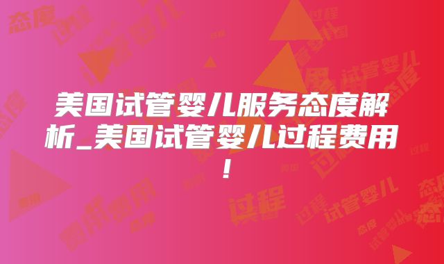 美国试管婴儿服务态度解析_美国试管婴儿过程费用!