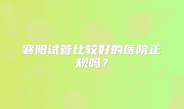 襄阳试管比较好的医院正规吗?