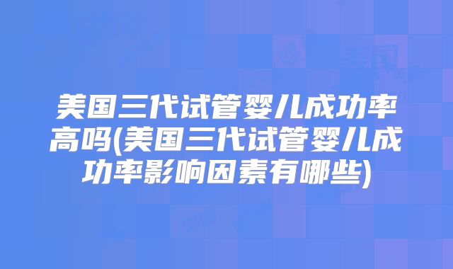 美国三代试管婴儿成功率高吗(美国三代试管婴儿成功率影响因素有哪些)