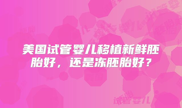 美国试管婴儿移植新鲜胚胎好,还是冻胚胎好?