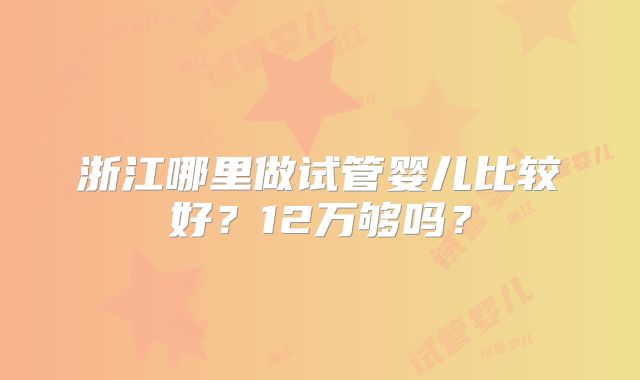 浙江哪里做试管婴儿比较好?12万够吗?
