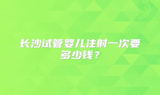 长沙试管婴儿注射一次要多少钱?
