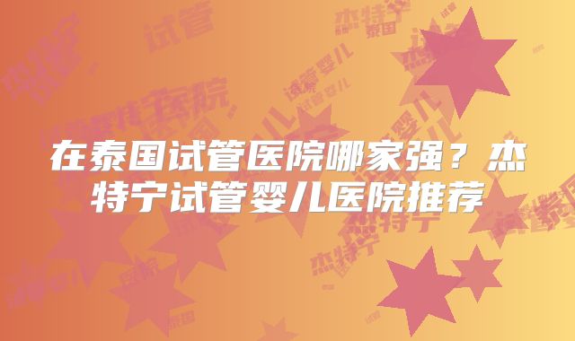 在泰国试管医院哪家强?杰特宁试管婴儿医院推荐