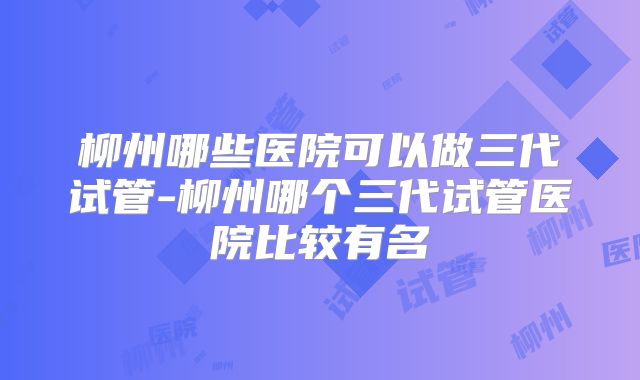 柳州哪些医院可以做三代试管-柳州哪个三代试管医院比较有名