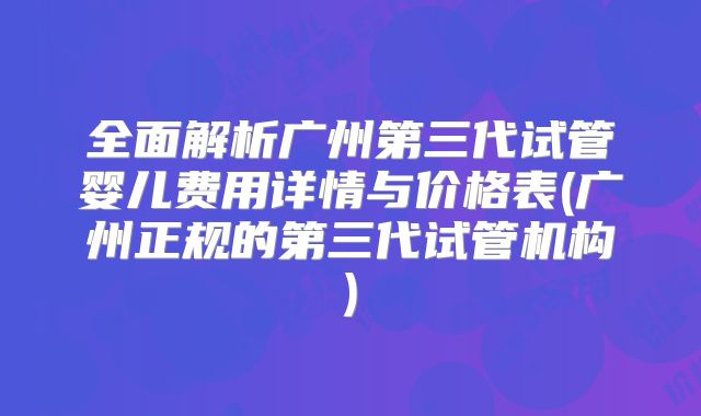 全面解析广州第三代试管婴儿费用详情与价格表(广州正规的第三代试管机构)