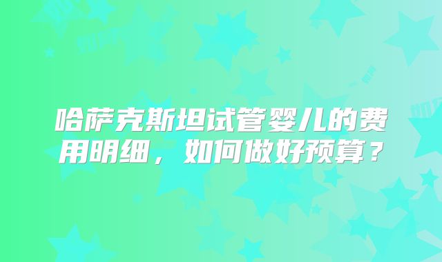 哈萨克斯坦试管婴儿的费用明细,如何做好预算?