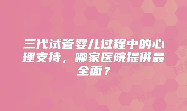 三代试管婴儿过程中的心理支持，哪家医院提供最全面？