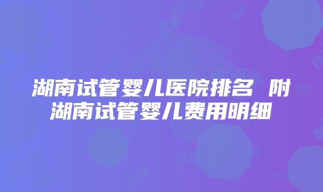 湖南试管婴儿医院排名 附湖南试管婴儿费用明细