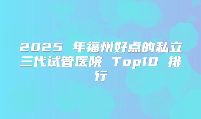 2025 年福州好点的私立三代试管医院 Top10 排行