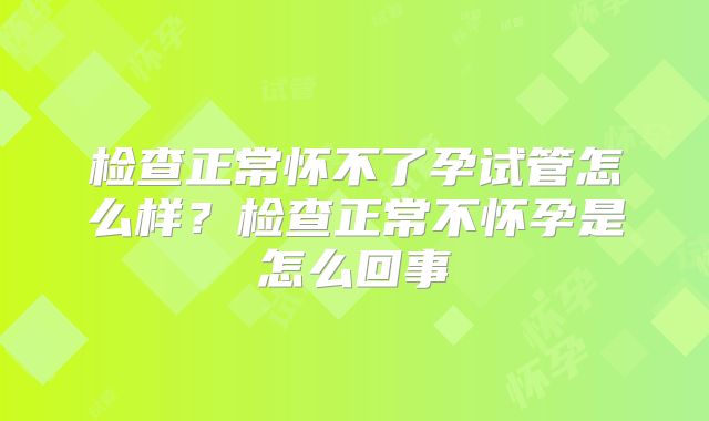 检查正常怀不了孕试管怎么样?检查正常不怀孕是怎么回事