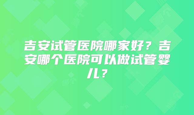 吉安试管医院哪家好？吉安哪个医院可以做试管婴儿？