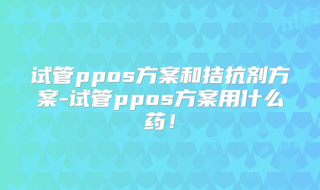 试管ppos方案和拮抗剂方案-试管ppos方案用什么药!