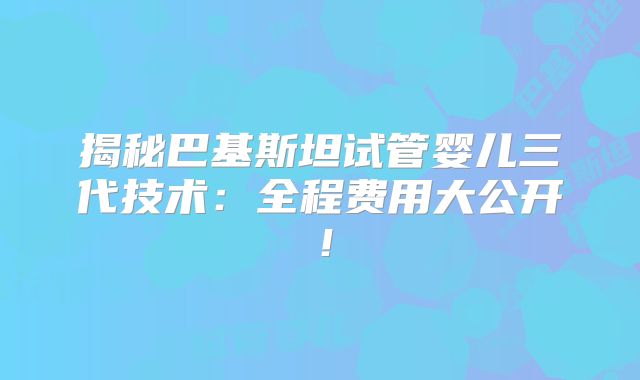 揭秘巴基斯坦试管婴儿三代技术:全程费用大公开!
